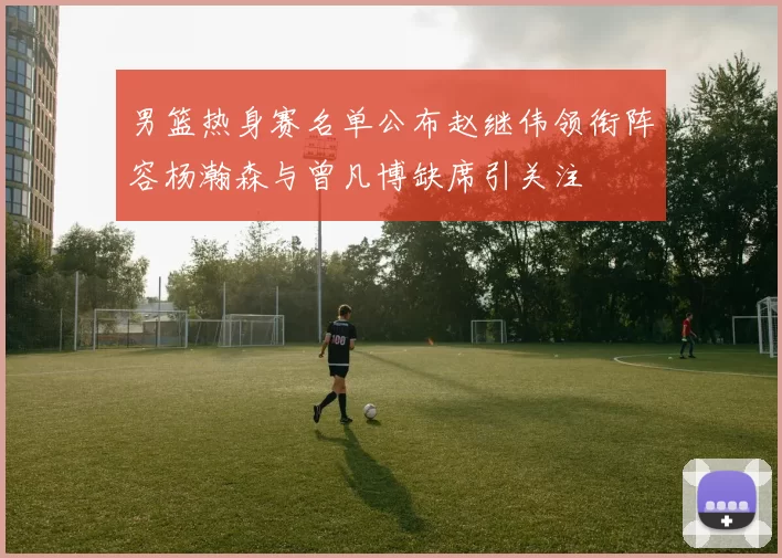 男篮热身赛名单公布赵继伟领衔阵容杨瀚森与曾凡博缺席引关注