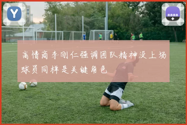 高情商李刚仁强调团队精神没上场球员同样是关键角色