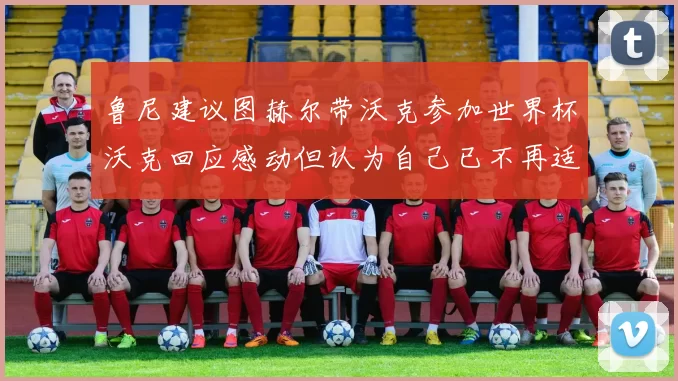 鲁尼建议图赫尔带沃克参加世界杯沃克回应感动但认为自己已不再适合