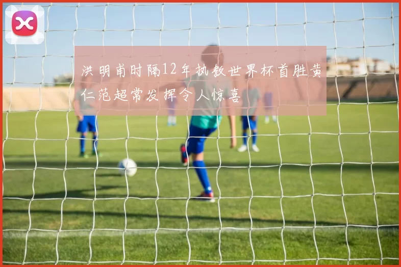 洪明甫时隔12年执教世界杯首胜黄仁范超常发挥令人惊喜