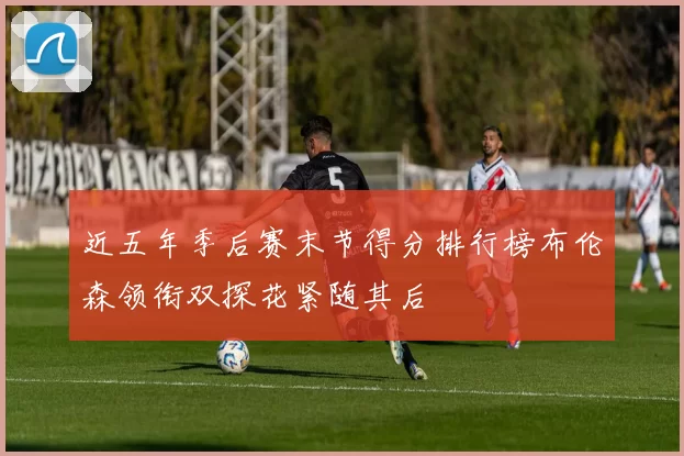 近五年季后赛末节得分排行榜布伦森领衔双探花紧随其后