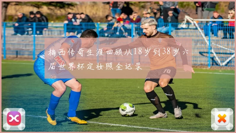 梅西传奇生涯回顾从18岁到38岁六届世界杯定妆照全记录