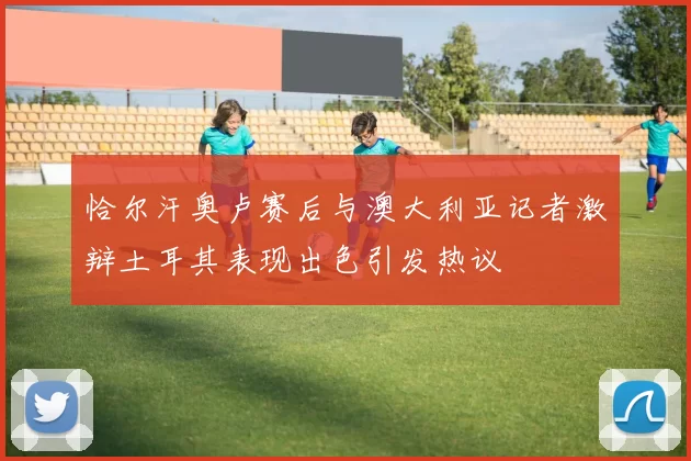 恰尔汗奥卢赛后与澳大利亚记者激辩土耳其表现出色引发热议