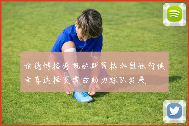 伦德博格感慨达斯蒂梅加盟独行侠幸喜选择莫雷兹助力球队发展