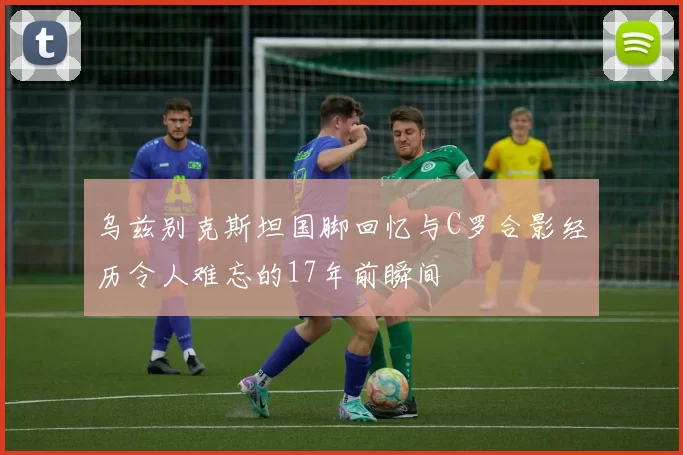 乌兹别克斯坦国脚回忆与C罗合影经历令人难忘的17年前瞬间