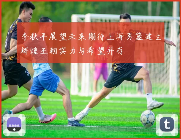 李秋平展望未来期待上海男篮建立辉煌王朝实力与希望并存