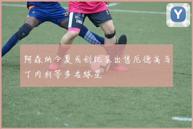 阿森纳今夏或创纪录出售厄德高马丁内利等多名球星
