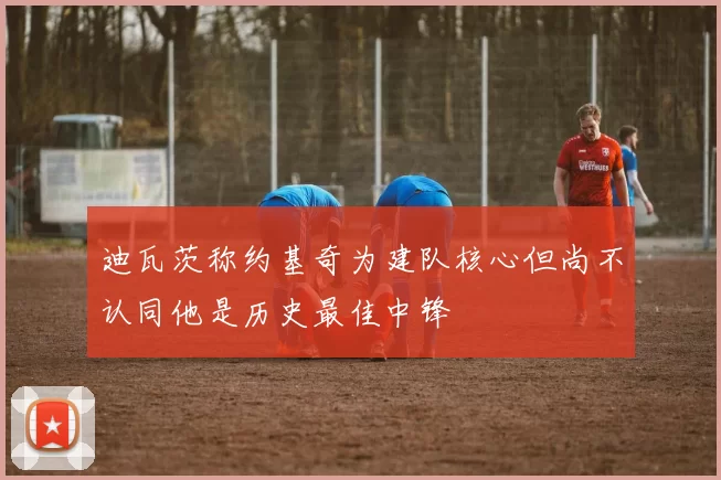 迪瓦茨称约基奇为建队核心但尚不认同他是历史最佳中锋