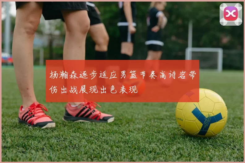 杨瀚森逐步适应男篮节奏高诗岩带伤出战展现出色表现