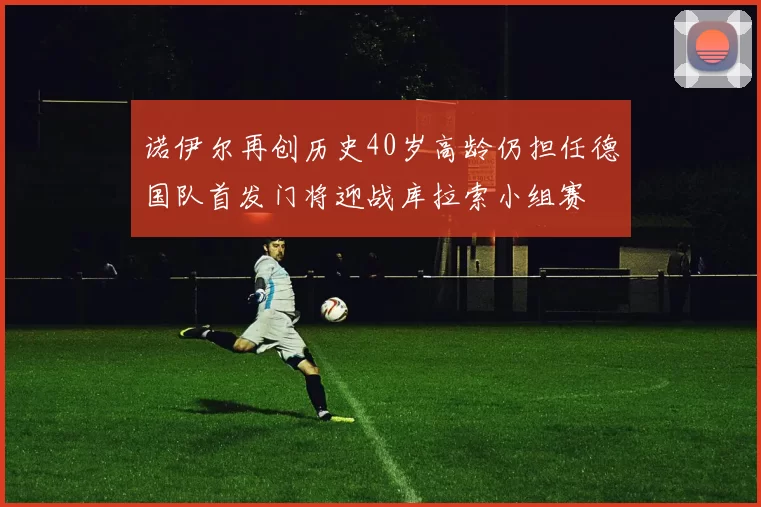 诺伊尔再创历史40岁高龄仍担任德国队首发门将迎战库拉索小组赛
