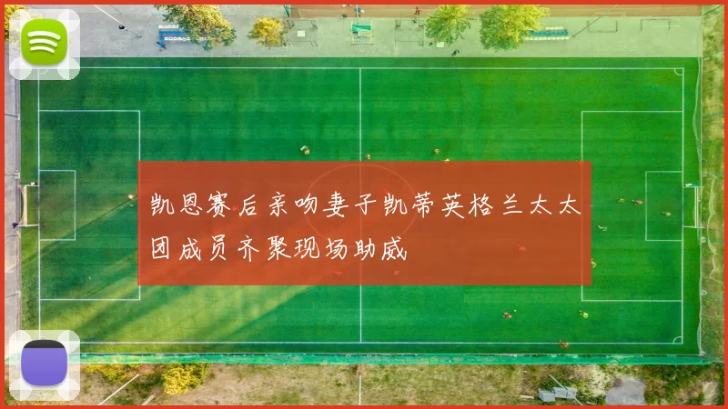 凯恩赛后亲吻妻子凯蒂英格兰太太团成员齐聚现场助威