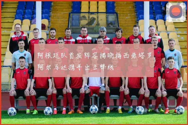 阿根廷队首发阵容揭晓梅西劳塔罗阿尔马达携手出击锋线