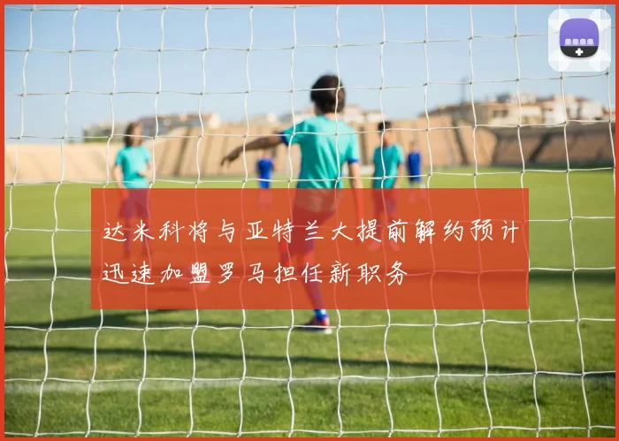 达米科将与亚特兰大提前解约预计迅速加盟罗马担任新职务